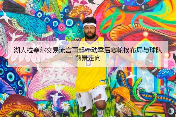 湖人拉塞尔交易流言再起牵动季后赛轮换布局与球队前景走向