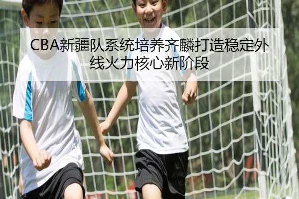 CBA新疆队系统培养齐麟打造稳定外线火力核心新阶段